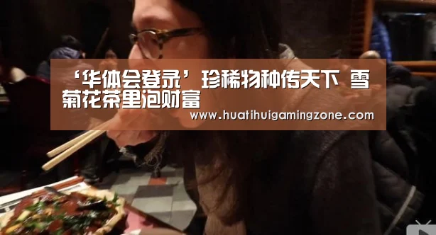 ‘华体会登录’珍稀物种传天下 雪菊花茶里泡财富(图1) 华体会登录